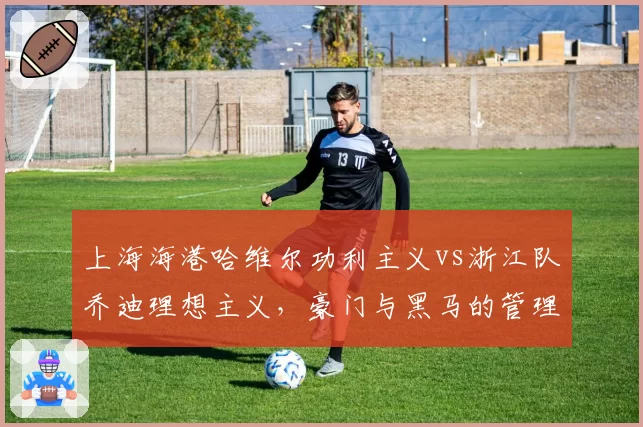 上海海港哈维尔功利主义vs浙江队乔迪理想主义,豪门与黑马的管理层博弈