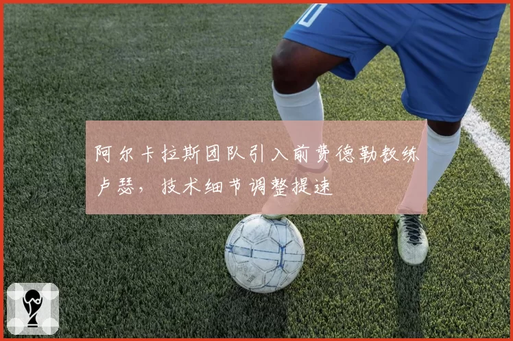 阿尔卡拉斯团队引入前费德勒教练卢瑟，技术细节调整提速