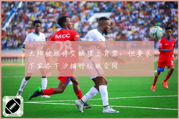 太阳被迫将艾顿摆上货架，但要求下家吞下沙梅特垃圾合同