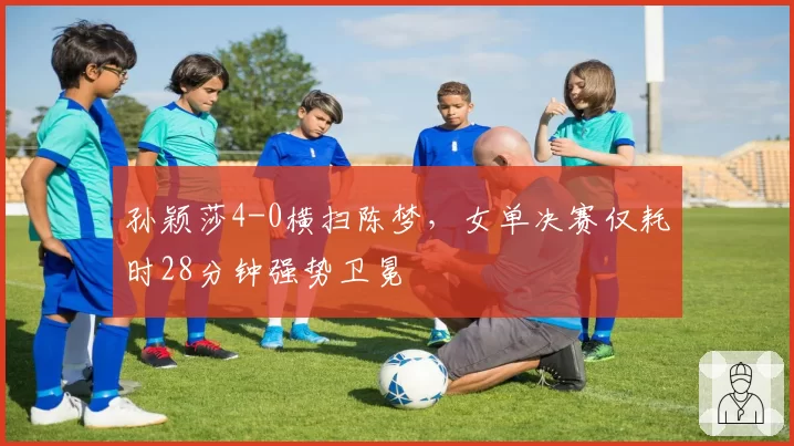 孙颖莎4-0横扫陈梦，女单决赛仅耗时28分钟强势卫冕