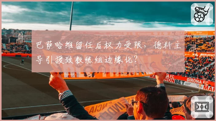 巴萨哈维留任后权力受限，德科主导引援致教练组边缘化？