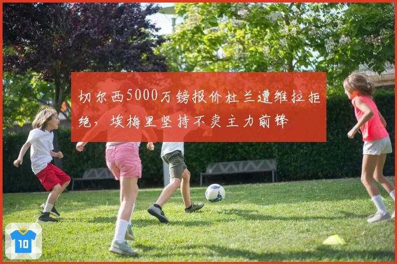 切尔西5000万镑报价杜兰遭维拉拒绝，埃梅里坚持不卖主力前锋