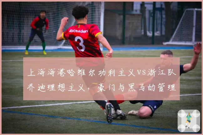 上海海港哈维尔功利主义vs浙江队乔迪理想主义,豪门与黑马的管理层博弈