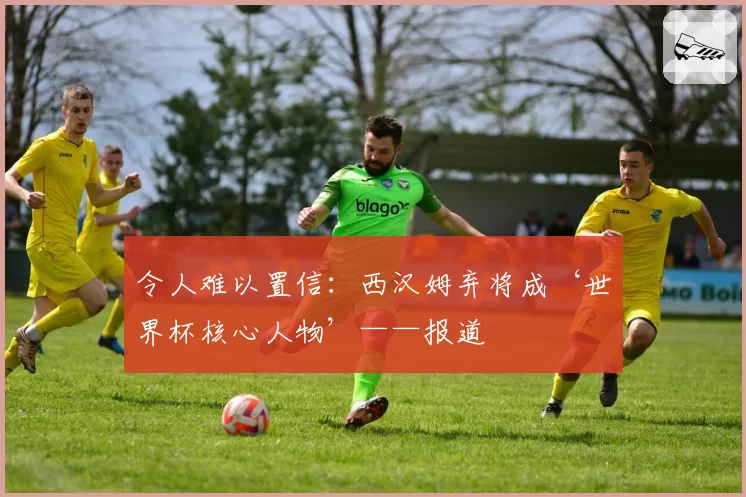 令人难以置信：西汉姆弃将成‘世界杯核心人物’——报道