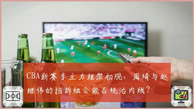 CBA新赛季主力框架初现,周琦与赵继伟的挡拆组合能否统治内线?