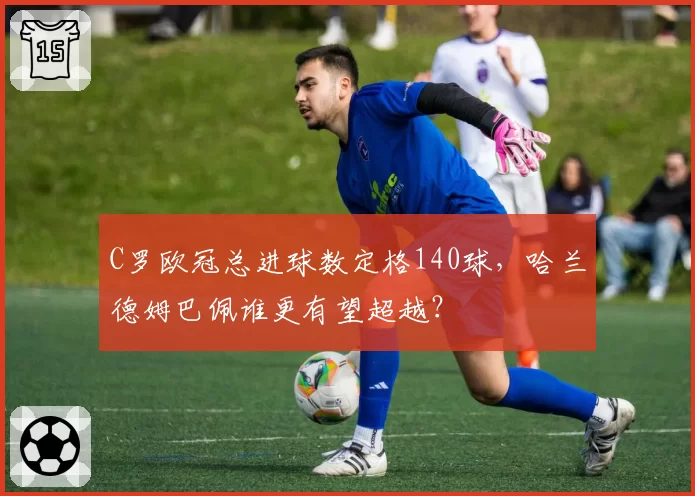 C罗欧冠总进球数定格140球，哈兰德姆巴佩谁更有望超越？
