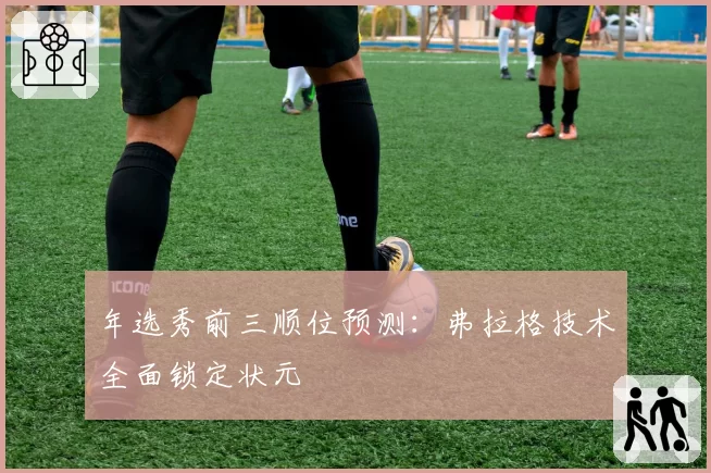 年选秀前三顺位预测：弗拉格技术全面锁定状元