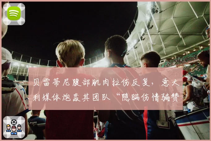贝雷蒂尼腹部肌肉拉伤反复,意大利媒体炮轰其团队“隐瞒伤情骗赞助”