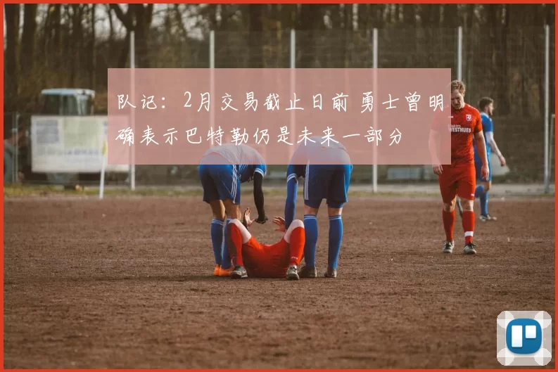 队记：2月交易截止日前 勇士曾明确表示巴特勒仍是未来一部分