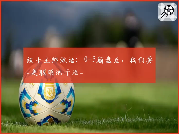 纽卡主帅放话:0-5崩盘后,我们要_更聪明地干活_