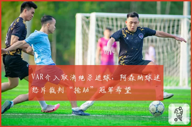 VAR介入取消绝杀进球,阿森纳球迷怒斥裁判“抢劫”冠军希望