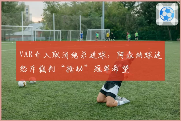 VAR介入取消绝杀进球,阿森纳球迷怒斥裁判“抢劫”冠军希望