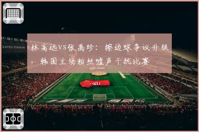 林高远vs张禹珍：擦边球争议升级，韩国主场粉丝嘘声干扰比赛