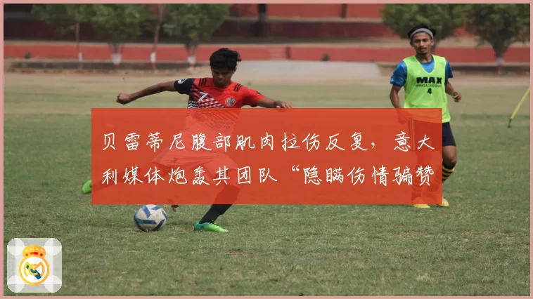 贝雷蒂尼腹部肌肉拉伤反复,意大利媒体炮轰其团队“隐瞒伤情骗赞助”