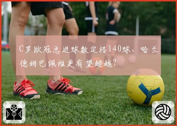C罗欧冠总进球数定格140球，哈兰德姆巴佩谁更有望超越？
