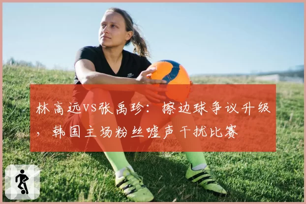 林高远vs张禹珍：擦边球争议升级，韩国主场粉丝嘘声干扰比赛