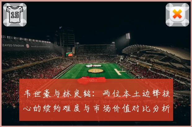 韦世豪与林良铭:两位本土边锋核心的续约难度与市场价值对比分析