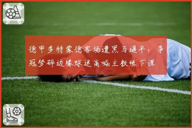 德甲多特蒙德客场遭黑马逼平，争冠梦碎边缘球迷高喊主教练下课