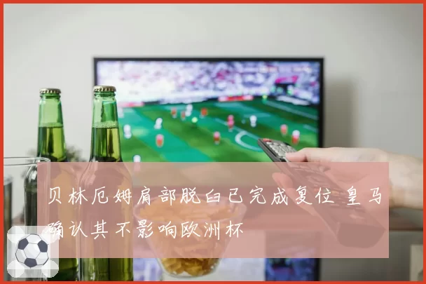 贝林厄姆肩部脱臼已完成复位 皇马确认其不影响欧洲杯