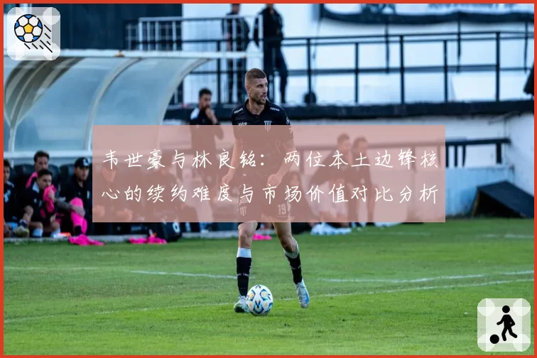 韦世豪与林良铭:两位本土边锋核心的续约难度与市场价值对比分析