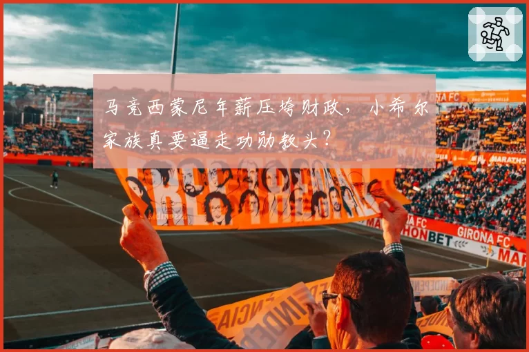 马竞西蒙尼年薪压垮财政，小希尔家族真要逼走功勋教头？