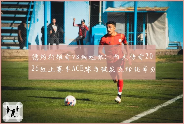 德约科维奇vs纳达尔：两大传奇2026红土赛季ACE球与破发点转化率分析