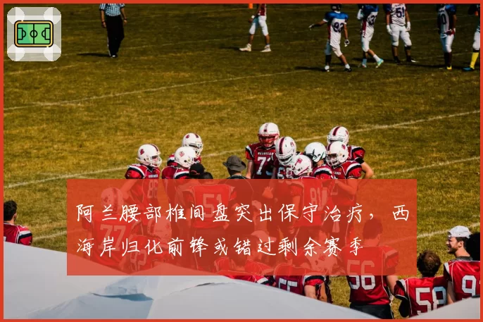 阿兰腰部椎间盘突出保守治疗，西海岸归化前锋或错过剩余赛季