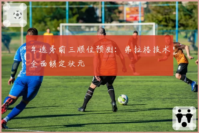 年选秀前三顺位预测：弗拉格技术全面锁定状元