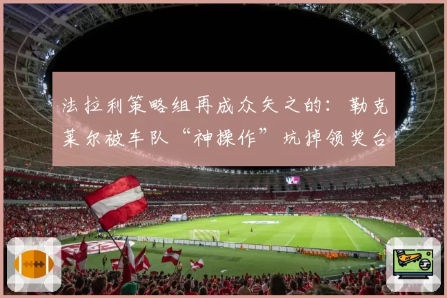 法拉利策略组再成众矢之的：勒克莱尔被车队“神操作”坑掉领奖台