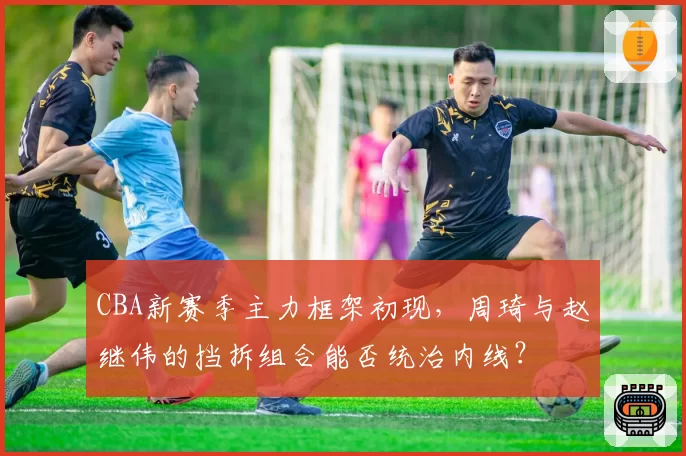 CBA新赛季主力框架初现,周琦与赵继伟的挡拆组合能否统治内线?