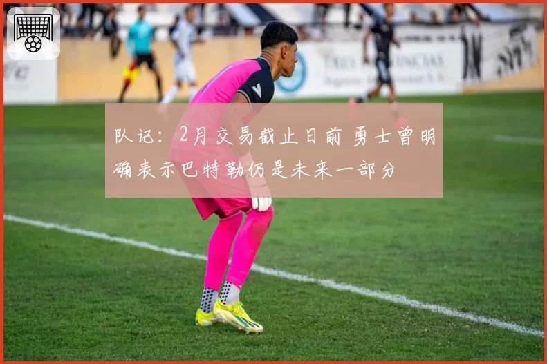 队记：2月交易截止日前 勇士曾明确表示巴特勒仍是未来一部分