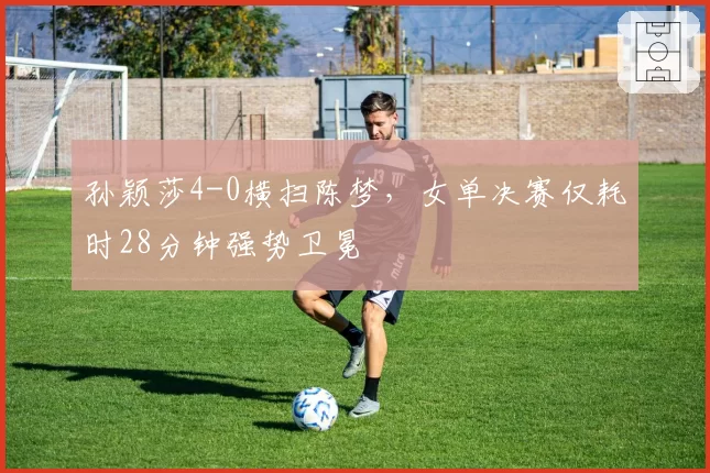 孙颖莎4-0横扫陈梦，女单决赛仅耗时28分钟强势卫冕