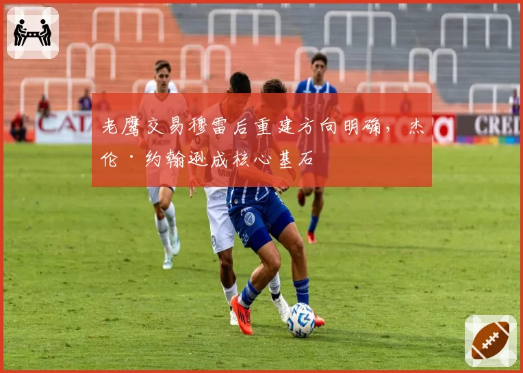 老鹰交易穆雷后重建方向明确，杰伦·约翰逊成核心基石