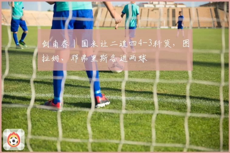 剑南春丨国米让二追四4-3科莫，图拉姆、邓弗里斯各进两球