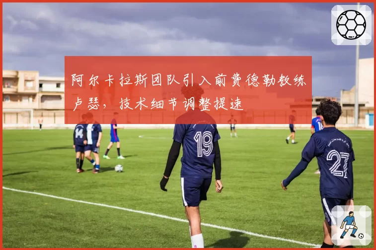 阿尔卡拉斯团队引入前费德勒教练卢瑟，技术细节调整提速