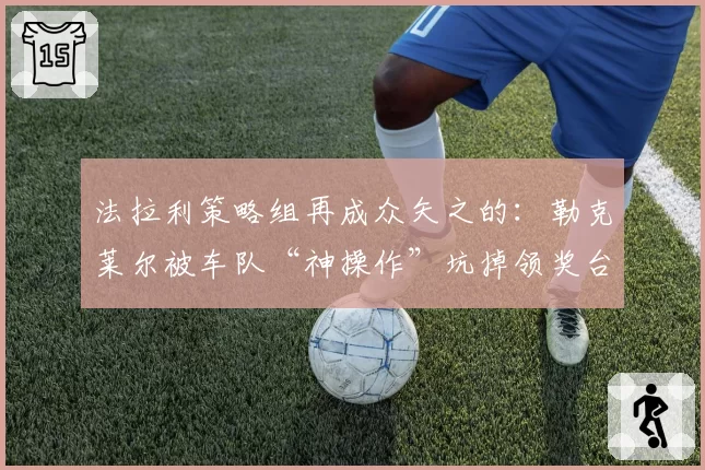 法拉利策略组再成众矢之的：勒克莱尔被车队“神操作”坑掉领奖台