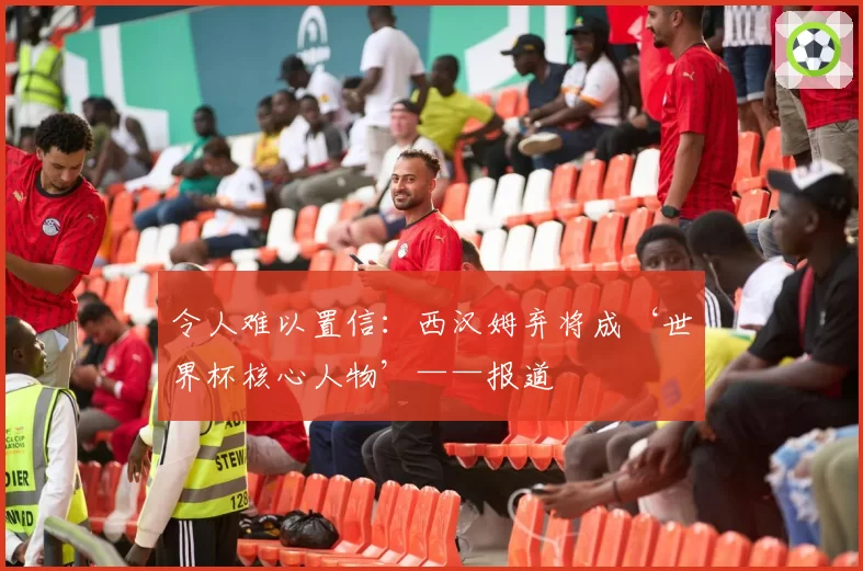 令人难以置信：西汉姆弃将成‘世界杯核心人物’——报道